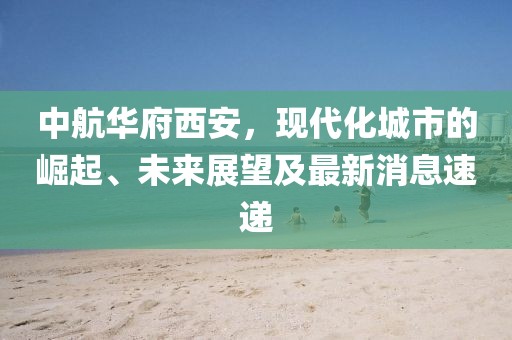中航華府西安，現(xiàn)代化城市的崛起、未來展望及最新消息速遞
