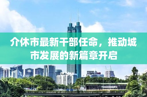 介休市最新干部任命，推動城市發(fā)展的新篇章開啟