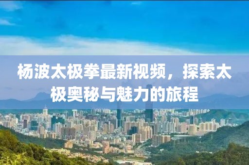 楊波太極拳最新視頻，探索太極奧秘與魅力的旅程