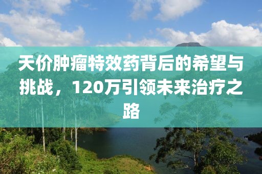 天價腫瘤特效藥背后的希望與挑戰(zhàn)，120萬引領(lǐng)未來治療之路