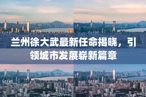 蘭州徐大武最新任命揭曉，引領(lǐng)城市發(fā)展嶄新篇章