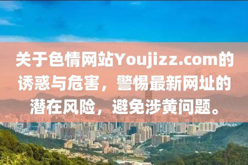 關(guān)于色情網(wǎng)站Youjizz.com的誘惑與危害，警惕最新網(wǎng)址的潛在風(fēng)險，避免涉黃問題。