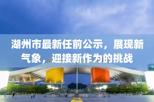 湖州市最新任前公示，展現(xiàn)新氣象，迎接新作為的挑戰(zhàn)