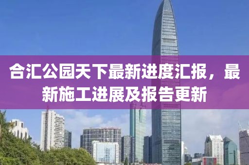 合匯公園天下最新進(jìn)度匯報(bào)，最新施工進(jìn)展及報(bào)告更新