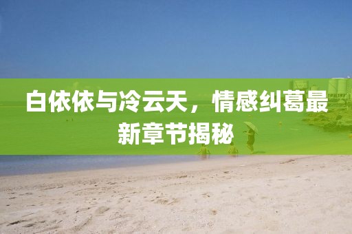 白依依與冷云天，情感糾葛最新章節(jié)揭秘