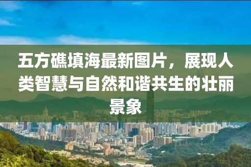 五方礁填海最新圖片，展現(xiàn)人類智慧與自然和諧共生的壯麗景象