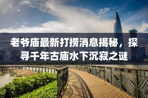 老爺廟最新打撈消息揭秘，探尋千年古廟水下沉寂之謎