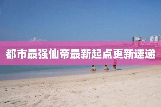 都市最強仙帝最新起點更新速遞