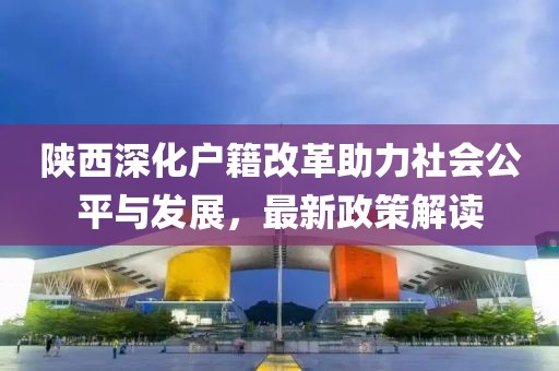 陜西深化戶籍改革助力社會(huì)公平與發(fā)展，最新政策解讀