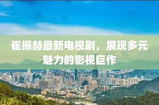 崔振赫最新電視劇，展現(xiàn)多元魅力的影視巨作