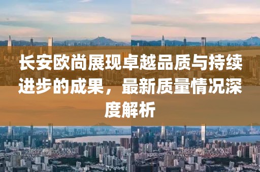 長安歐尚展現(xiàn)卓越品質(zhì)與持續(xù)進(jìn)步的成果，最新質(zhì)量情況深度解析