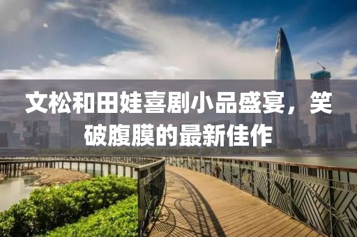 文松和田娃喜劇小品盛宴，笑破腹膜的最新佳作