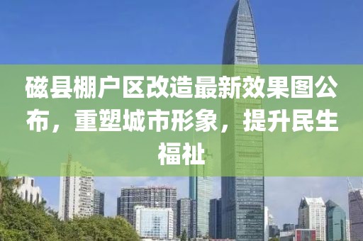 磁縣棚戶區(qū)改造最新效果圖公布，重塑城市形象，提升民生福祉