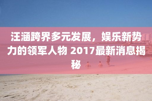 汪涵跨界多元發(fā)展，娛樂新勢力的領軍人物 2017最新消息揭秘