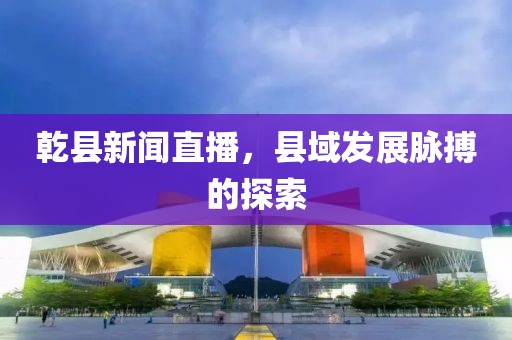 乾縣新聞直播，縣域發(fā)展脈搏的探索