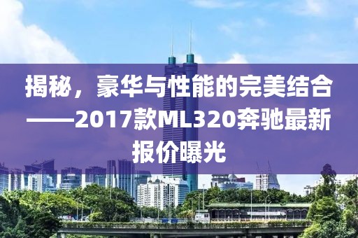 揭秘，豪華與性能的完美結(jié)合——2017款ML320奔馳最新報(bào)價(jià)曝光