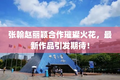 張翰趙麗穎合作璀璨火花，最新作品引發(fā)期待！