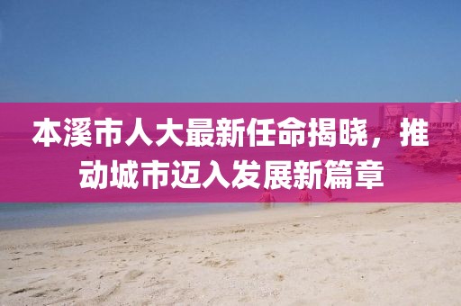 本溪市人大最新任命揭曉，推動城市邁入發(fā)展新篇章