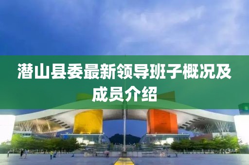 潛山縣委最新領(lǐng)導(dǎo)班子概況及成員介紹