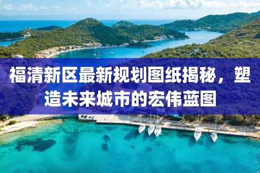 福清新區(qū)最新規(guī)劃圖紙揭秘，塑造未來城市的宏偉藍圖