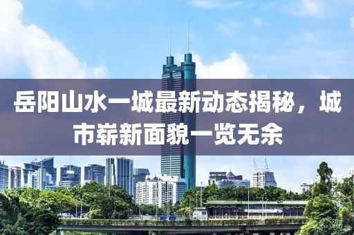 岳陽山水一城最新動(dòng)態(tài)揭秘，城市嶄新面貌一覽無余