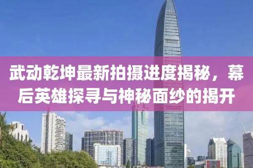 武動(dòng)乾坤最新拍攝進(jìn)度揭秘，幕后英雄探尋與神秘面紗的揭開
