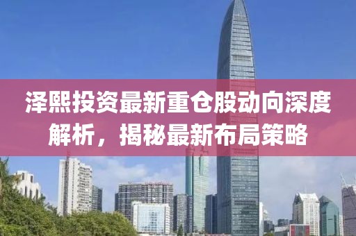 澤熙投資最新重倉(cāng)股動(dòng)向深度解析，揭秘最新布局策略