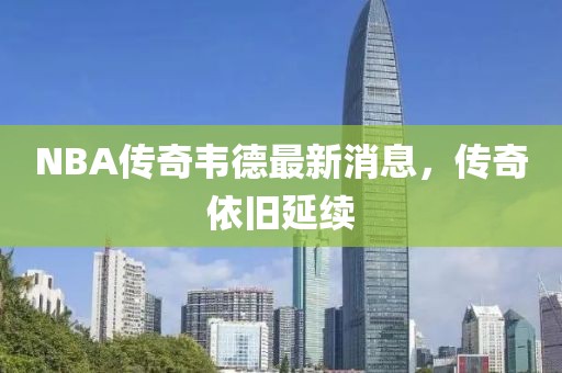 NBA傳奇韋德最新消息，傳奇依舊延續(xù)