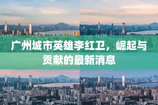 廣州城市英雄李紅衛(wèi)，崛起與貢獻(xiàn)的最新消息