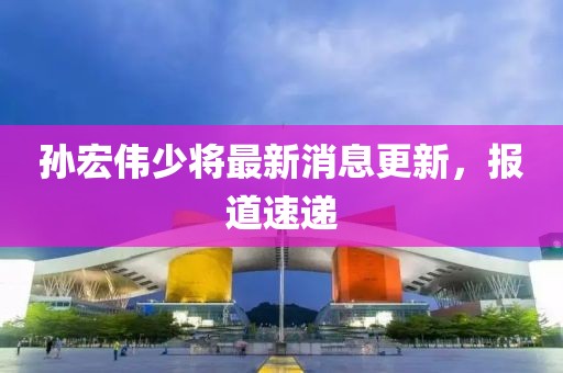 孫宏偉少將最新消息更新，報道速遞