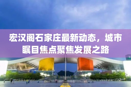 宏漢閣石家莊最新動(dòng)態(tài)，城市矚目焦點(diǎn)聚焦發(fā)展之路