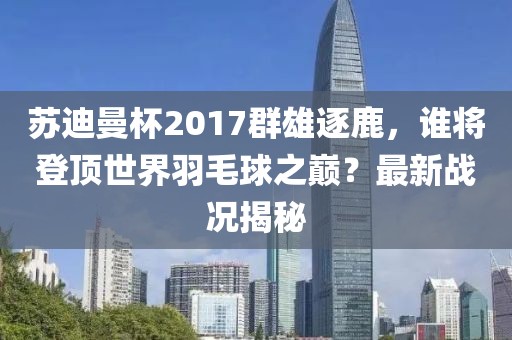 蘇迪曼杯2017群雄逐鹿，誰將登頂世界羽毛球之巔？最新戰(zhàn)況揭秘
