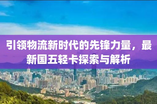 引領(lǐng)物流新時(shí)代的先鋒力量，最新國五輕卡探索與解析