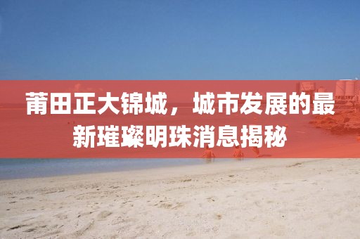 莆田正大錦城，城市發(fā)展的最新璀璨明珠消息揭秘