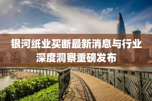 銀河紙業(yè)買斷最新消息與行業(yè)深度洞察重磅發(fā)布