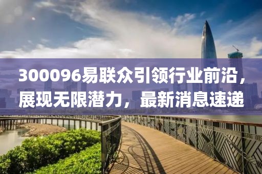 300096易聯(lián)眾引領(lǐng)行業(yè)前沿，展現(xiàn)無(wú)限潛力，最新消息速遞