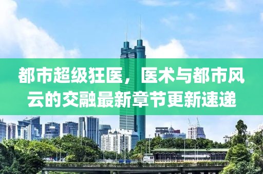 都市超級(jí)狂醫(yī)，醫(yī)術(shù)與都市風(fēng)云的交融最新章節(jié)更新速遞