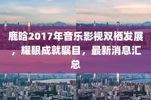 鹿晗2017年音樂影視雙棲發(fā)展，耀眼成就矚目，最新消息匯總