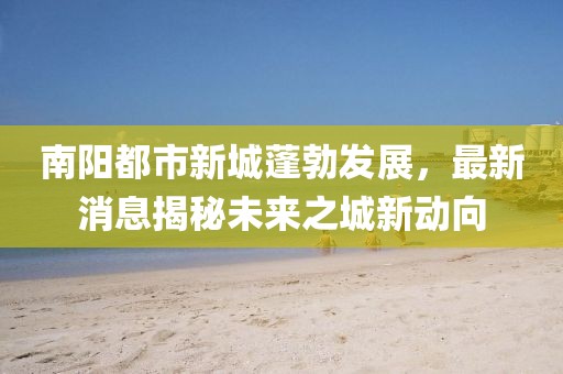 南陽(yáng)都市新城蓬勃發(fā)展，最新消息揭秘未來(lái)之城新動(dòng)向