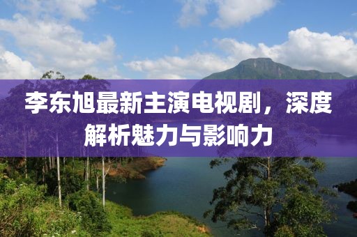 李東旭最新主演電視劇，深度解析魅力與影響力