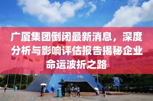 廣廈集團(tuán)倒閉最新消息，深度分析與影響評(píng)估報(bào)告揭秘企業(yè)命運(yùn)波折之路