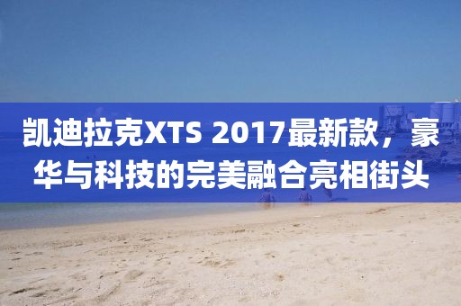 凱迪拉克XTS 2017最新款，豪華與科技的完美融合亮相街頭