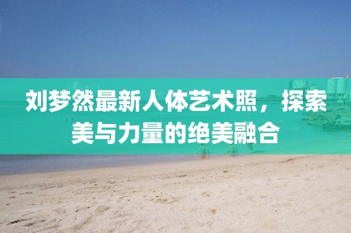 劉夢然最新人體藝術(shù)照，探索美與力量的絕美融合