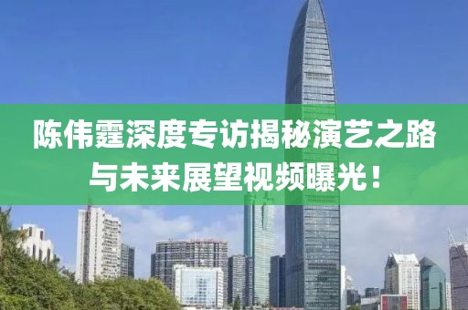 陳偉霆深度專訪揭秘演藝之路與未來展望視頻曝光！