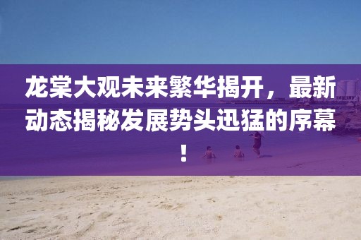 龍?zhí)拇笥^未來繁華揭開，最新動態(tài)揭秘發(fā)展勢頭迅猛的序幕！