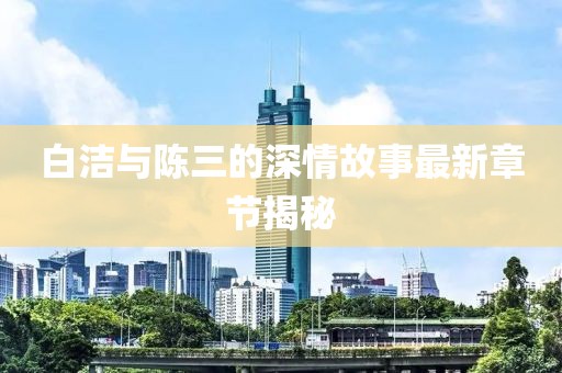 白潔與陳三的深情故事最新章節(jié)揭秘