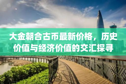 大金朝合古幣最新價格，歷史價值與經(jīng)濟價值的交匯探尋