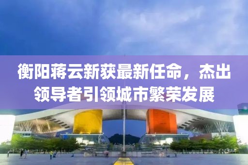 衡陽蔣云新獲最新任命，杰出領導者引領城市繁榮發(fā)展
