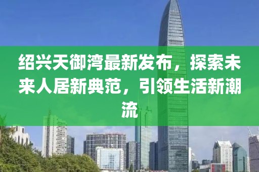 紹興天御灣最新發(fā)布，探索未來人居新典范，引領(lǐng)生活新潮流