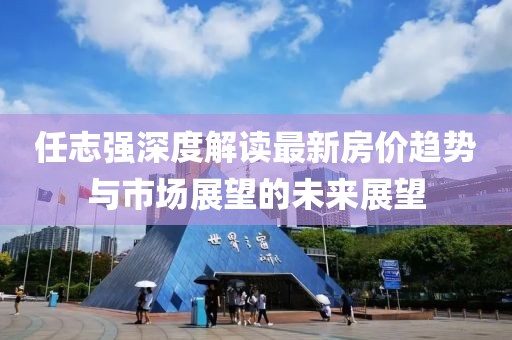 任志強深度解讀最新房價趨勢與市場展望的未來展望